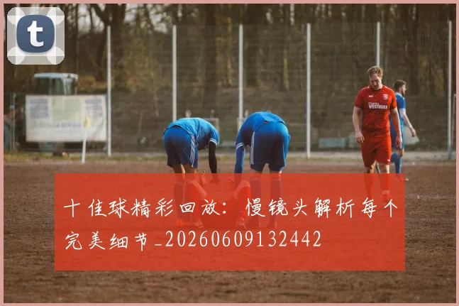 十佳球精彩回放:慢镜头解析每个完美细节_20260609132442